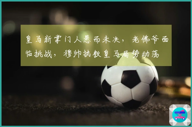 皇马新掌门人悬而未决，老佛爷面临挑战，穆帅执教皇马局势动荡