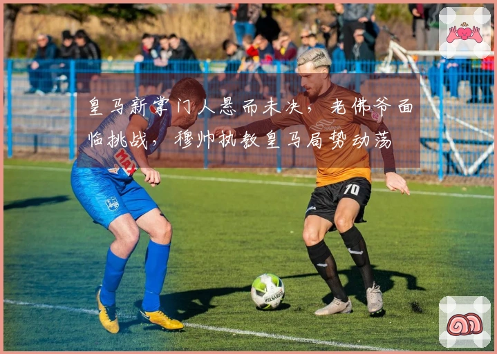 皇马新掌门人悬而未决，老佛爷面临挑战，穆帅执教皇马局势动荡