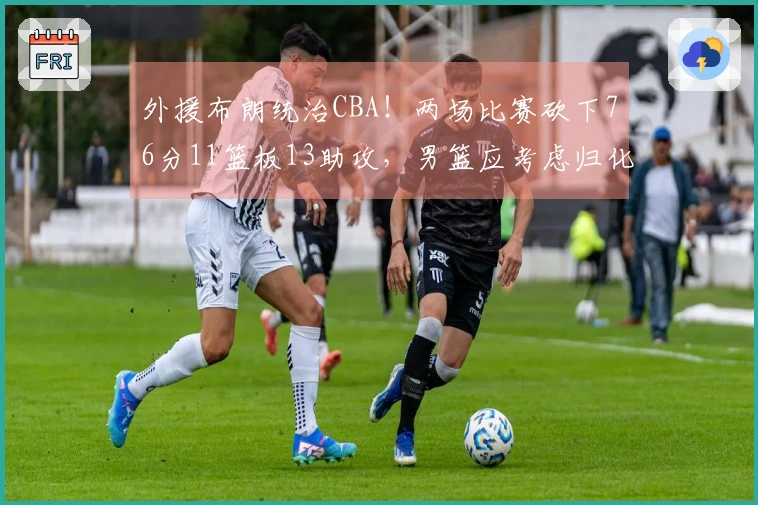 外援布朗统治CBA！两场比赛砍下76分11篮板13助攻，男篮应考虑归化他